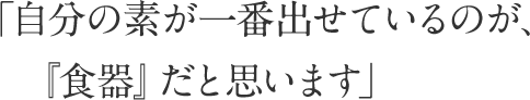 「自分の素が一番出せているのが、『食器』だと思います」