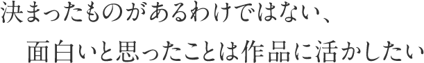 決まったものがあるわけではない、面白いと思ったことは作品に活かしたい