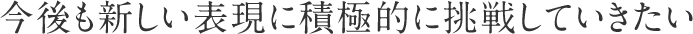 今後も新しい表現に積極的に挑戦していきたい