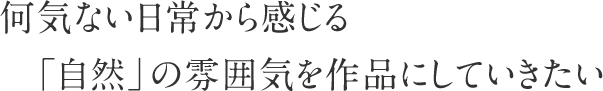 何気ない日常から感じる「自然」の雰囲気を作品にしていきたい