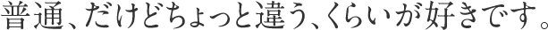 普通、だけどちょっと違う、くらいが好きです。