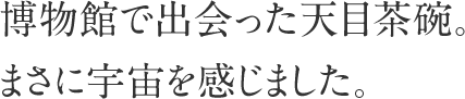 博物館で出会った天目茶碗。まさに宇宙を感じました。