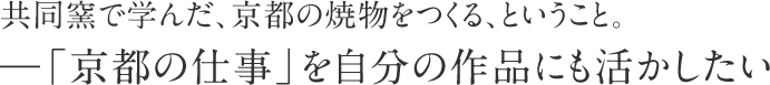 共同窯で学んだ、京都の焼物をつくる、ということ。―「京都の仕事」を自分の作品にも活かしたい