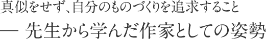 真似をせず、自分のものづくりを追求すること― 先生から学んだ作家としての姿勢