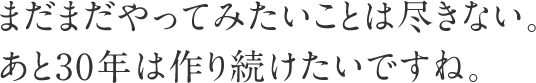 まだまだやってみたいことは尽きない。あと30年は作り続けたいですね。