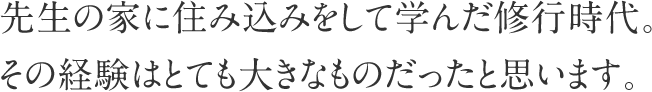 先生の家に住み込みをして学んだ修行時代。その経験はとても大きなものだったと思います。