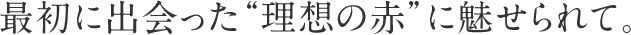 最初に出会った“理想の赤”に魅せられて。