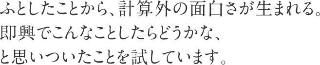 ふとしたことから、計算外の面白さが生まれる。即興でこんなことしたらどうかな、と思いついたことを試しています。